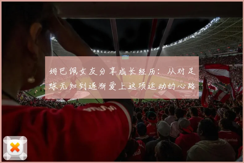 姆巴佩女友分享成长经历：从对足球无知到逐渐爱上这项运动的心路历程
