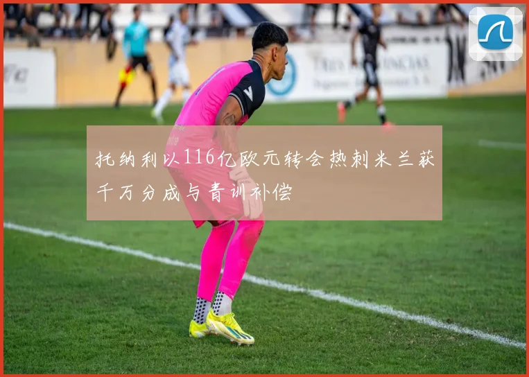 托纳利以116亿欧元转会热刺米兰获千万分成与青训补偿