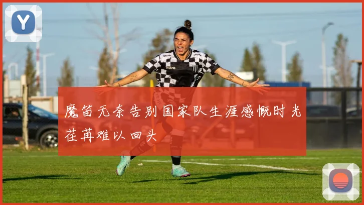 魔笛无奈告别国家队生涯感慨时光荏苒难以回头