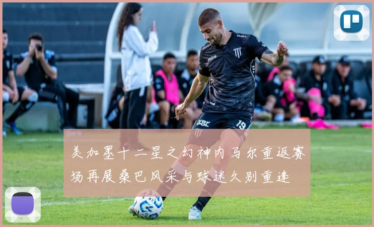 美加墨十二星之幻神内马尔重返赛场再展桑巴风采与球迷久别重逢