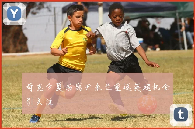 奇克今夏或离开米兰重返英超机会引关注