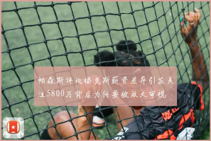 帕森斯评论福克斯薪资差异引发关注5800万背后为何要被放大审视