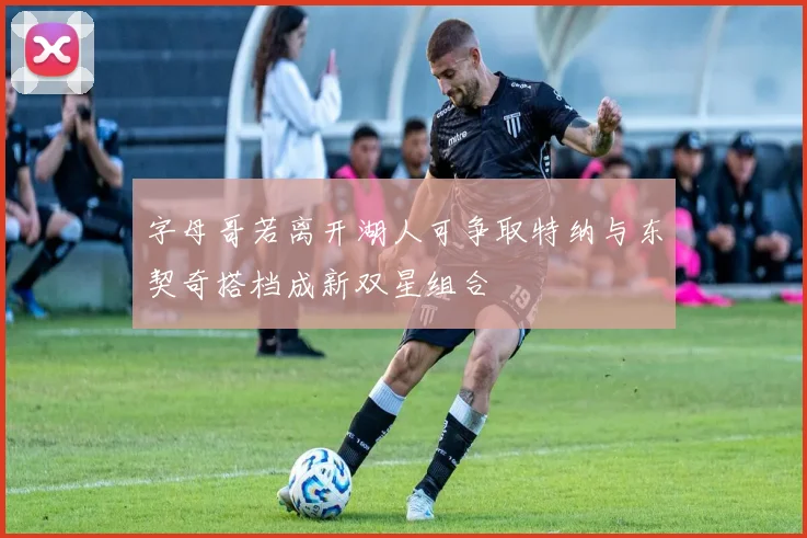 字母哥若离开湖人可争取特纳与东契奇搭档成新双星组合