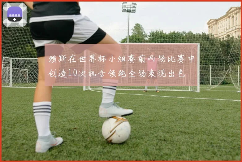 赖斯在世界杯小组赛前两场比赛中创造10次机会领跑全场表现出色