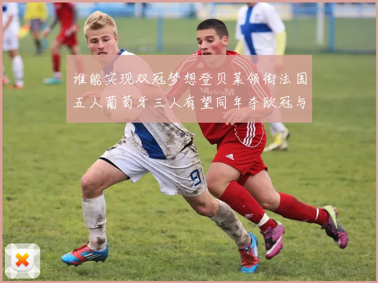 谁能实现双冠梦想登贝莱领衔法国五人葡萄牙三人有望同年夺欧冠与世界杯