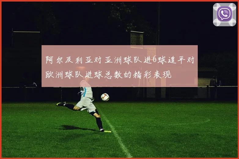 阿尔及利亚对亚洲球队进6球追平对欧洲球队进球总数的精彩表现