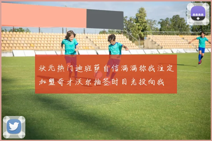 状元热门迪班萨自信满满称我注定加盟奇才沃尔抽签时目光投向我