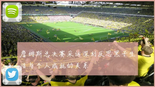 詹姆斯总决赛采访深刻反思黑子生活与个人成就的关系