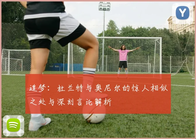 追梦：杜兰特与奥尼尔的惊人相似之处与深刻言论解析
