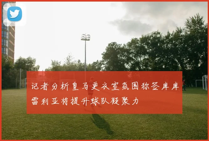 记者分析皇马更衣室氛围称签库库雷利亚将提升球队凝聚力