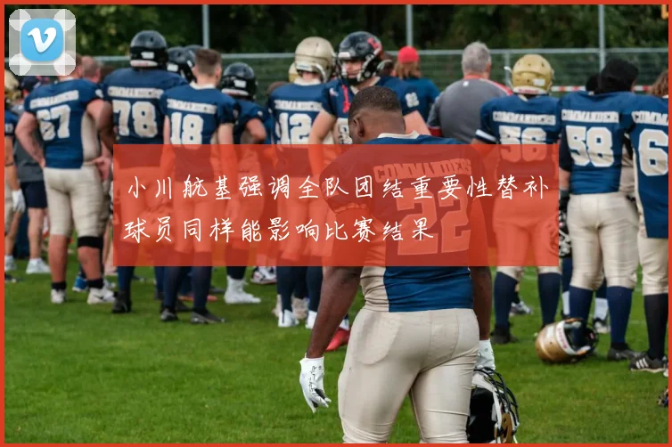 小川航基强调全队团结重要性替补球员同样能影响比赛结果