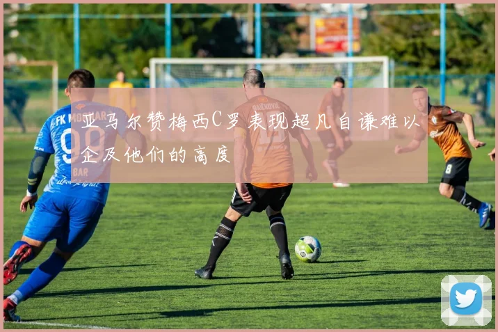 亚马尔赞梅西C罗表现超凡自谦难以企及他们的高度