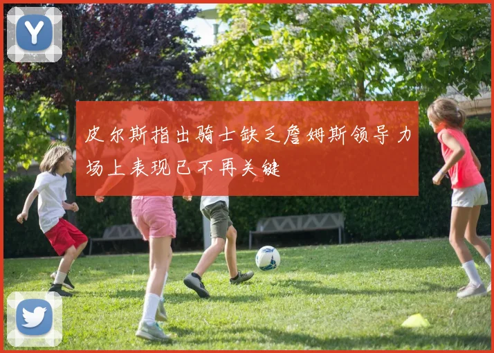皮尔斯指出骑士缺乏詹姆斯领导力场上表现已不再关键