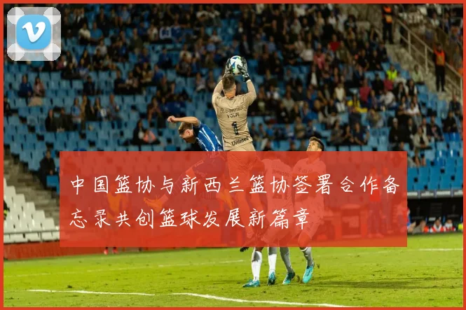 中国篮协与新西兰篮协签署合作备忘录共创篮球发展新篇章