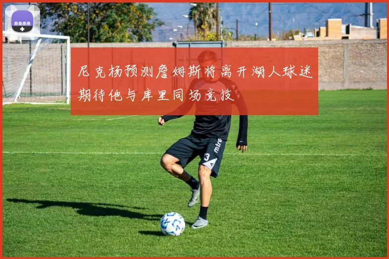 尼克杨预测詹姆斯将离开湖人球迷期待他与库里同场竞技