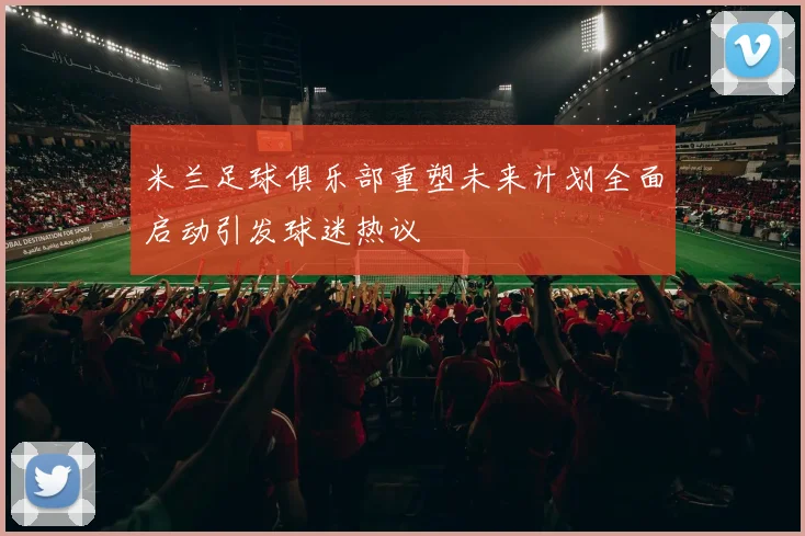 米兰足球俱乐部重塑未来计划全面启动引发球迷热议