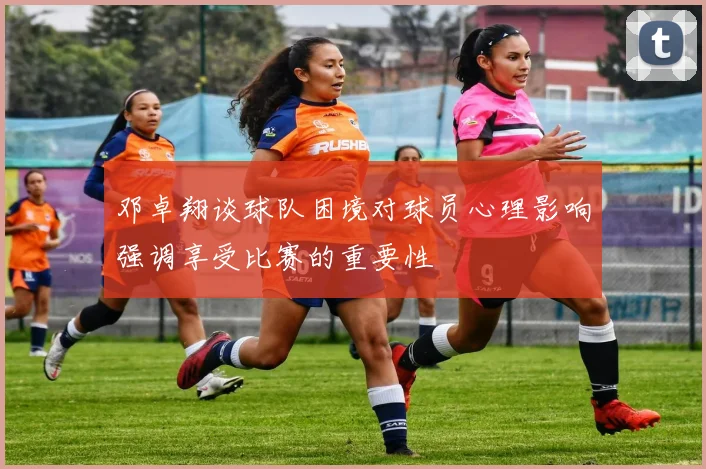 邓卓翔谈球队困境对球员心理影响强调享受比赛的重要性