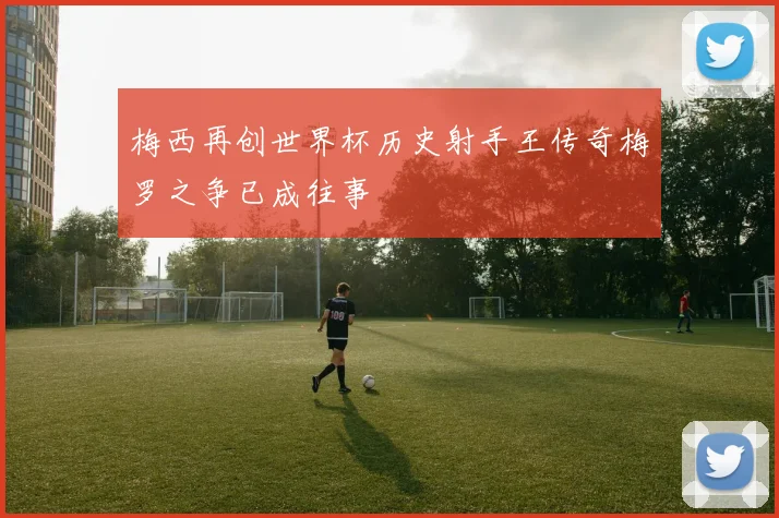 梅西再创世界杯历史射手王传奇梅罗之争已成往事